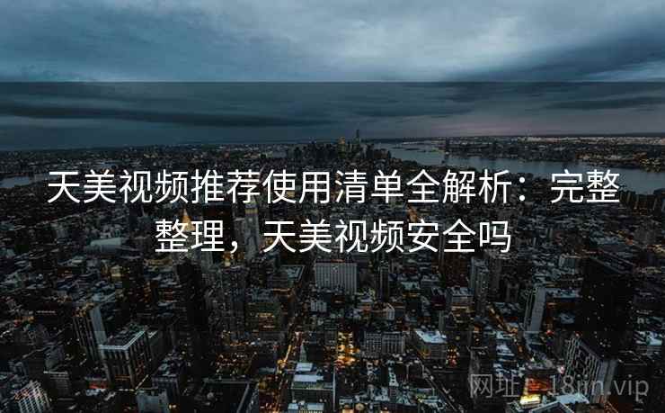 天美视频推荐使用清单全解析：完整整理，天美视频安全吗