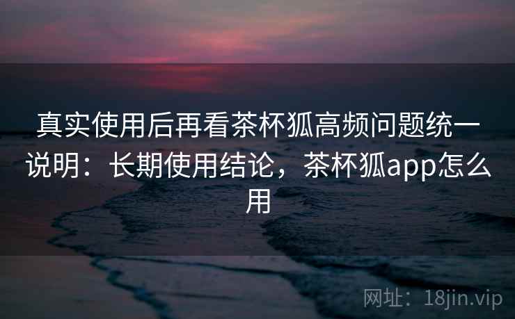 真实使用后再看茶杯狐高频问题统一说明：长期使用结论，茶杯狐app怎么用