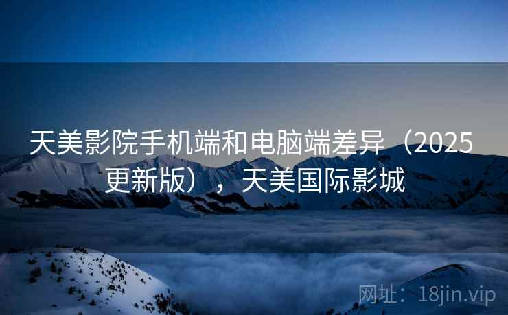 天美影院手机端和电脑端差异（2025 更新版），天美国际影城  第2张