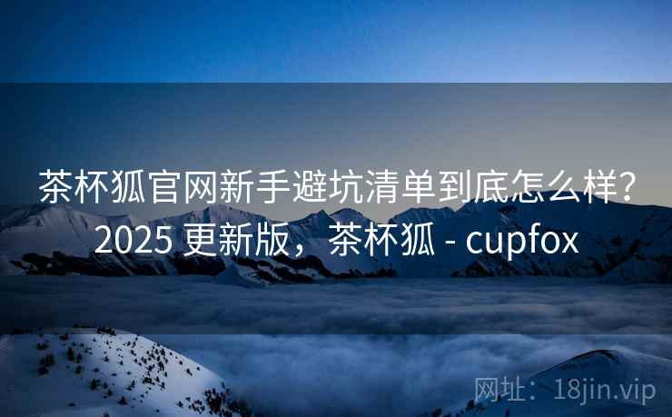 茶杯狐官网新手避坑清单到底怎么样？2025 更新版，茶杯狐 - cupfox