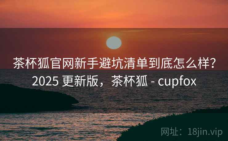 茶杯狐官网新手避坑清单到底怎么样？2025 更新版，茶杯狐 - cupfox  第2张