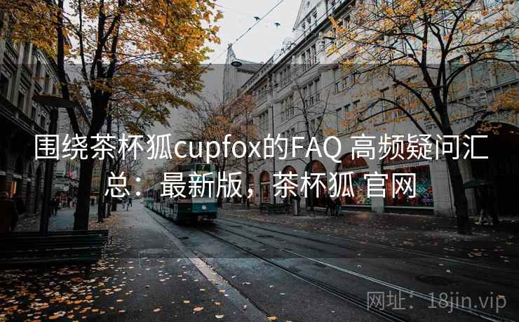 围绕茶杯狐cupfox的FAQ 高频疑问汇总：最新版，茶杯狐 官网