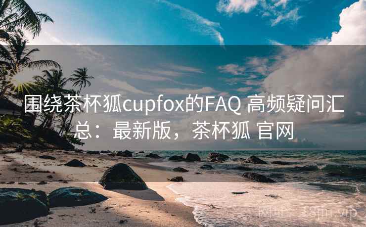 围绕茶杯狐cupfox的FAQ 高频疑问汇总：最新版，茶杯狐 官网  第2张