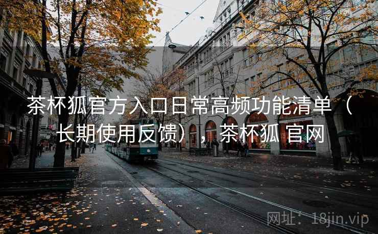 茶杯狐官方入口日常高频功能清单（长期使用反馈），茶杯狐 官网