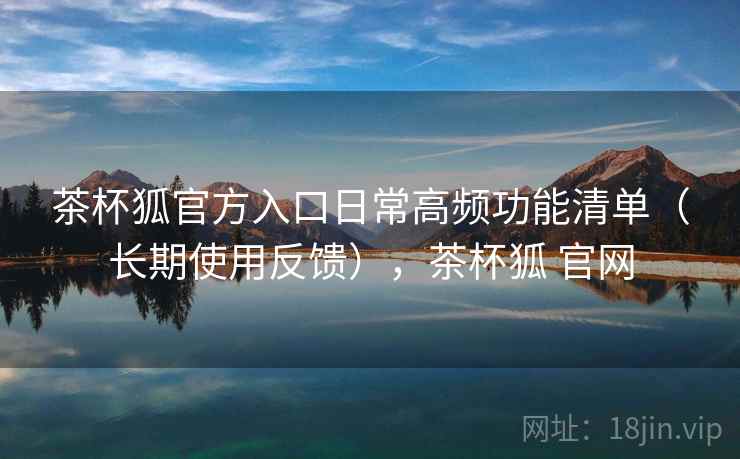 茶杯狐官方入口日常高频功能清单（长期使用反馈），茶杯狐 官网  第2张
