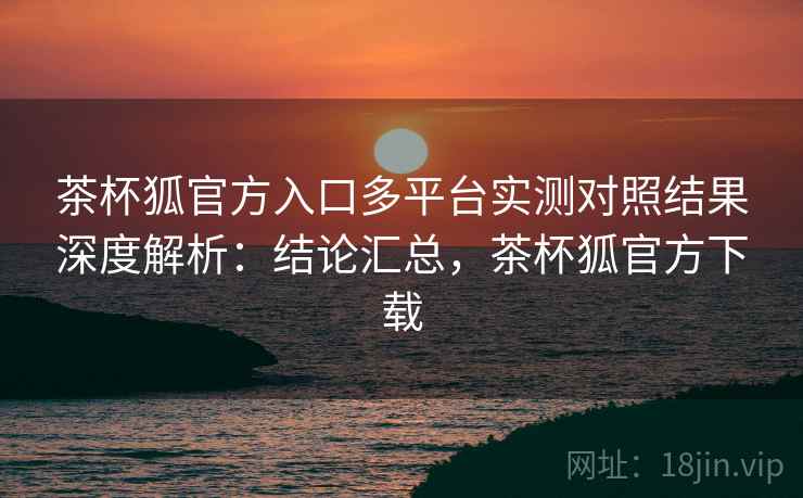 茶杯狐官方入口多平台实测对照结果深度解析：结论汇总，茶杯狐官方下载  第2张