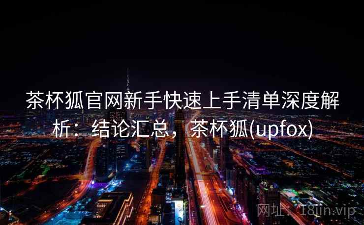茶杯狐官网新手快速上手清单深度解析：结论汇总，茶杯狐(upfox)  第2张