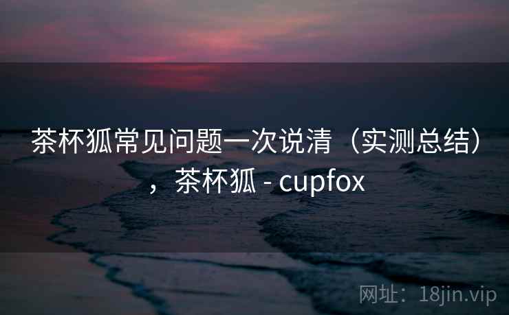 茶杯狐常见问题一次说清(实测总结),茶杯狐 - cupfox 第1张 茶杯狐常见问题一次说清(实测总结),茶杯狐 - cupfox 第1张