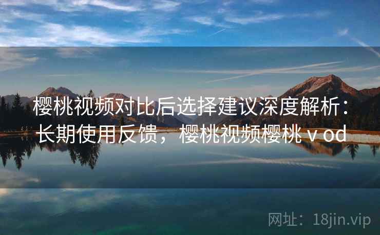 樱桃视频对比后选择建议深度解析：长期使用反馈，樱桃视频樱桃ⅴod  第2张