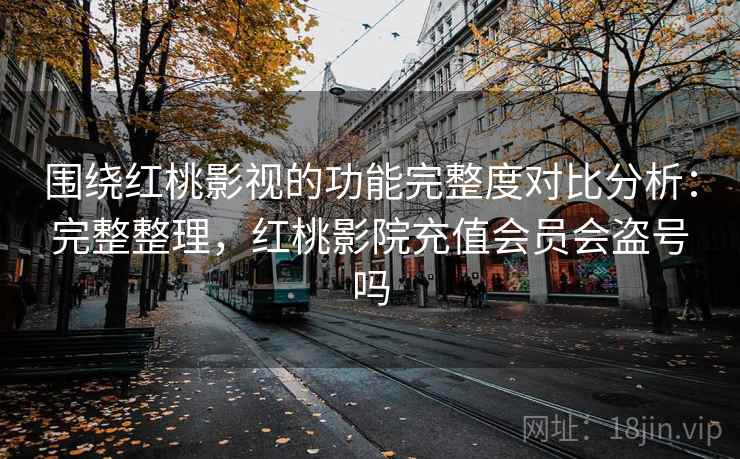 围绕红桃影视的功能完整度对比分析：完整整理，红桃影院充值会员会盗号吗  第2张