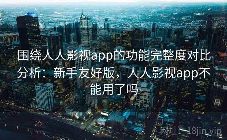 围绕人人影视app的功能完整度对比分析：新手友好版，人人影视app不能用了吗