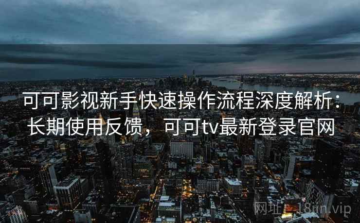 可可影视新手快速操作流程深度解析：长期使用反馈，可可tv最新登录官网  第2张