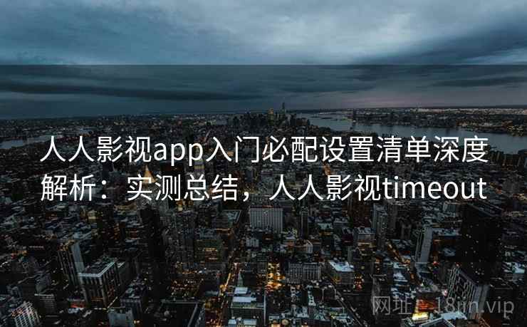 人人影视app入门必配设置清单深度解析：实测总结，人人影视timeout