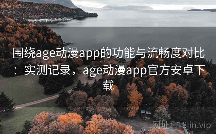 围绕age动漫app的功能与流畅度对比：实测记录，age动漫app官方安卓下载