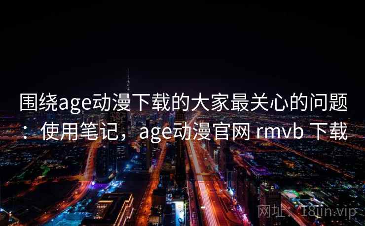 围绕age动漫下载的大家最关心的问题：使用笔记，age动漫官网 rmvb 下载