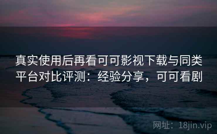 真实使用后再看可可影视下载与同类平台对比评测：经验分享，可可看剧