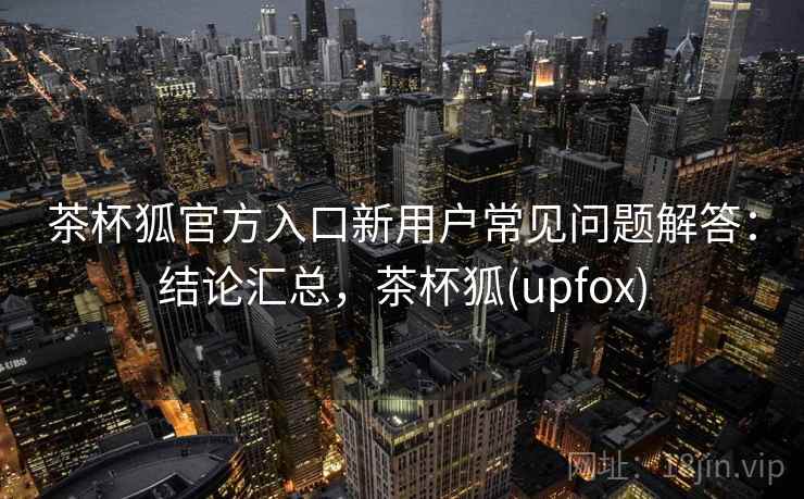 茶杯狐官方入口新用户常见问题解答：结论汇总，茶杯狐(upfox)  第2张