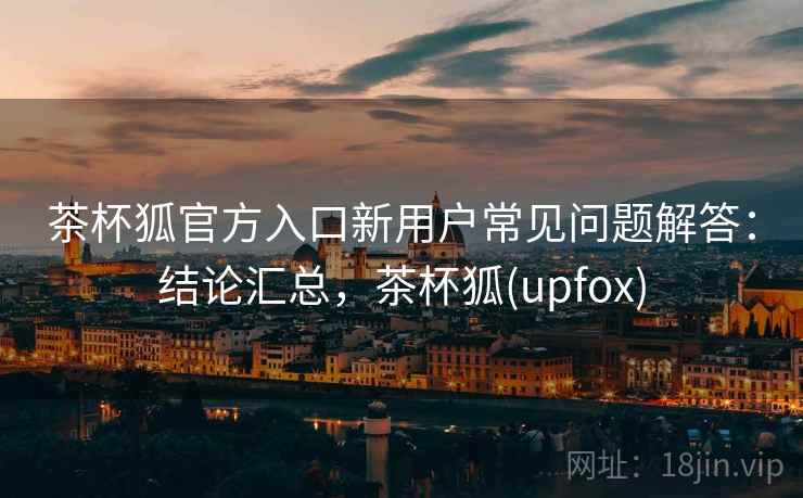 茶杯狐官方入口新用户常见问题解答：结论汇总，茶杯狐(upfox)  第1张