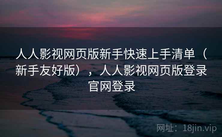 人人影视网页版新手快速上手清单（新手友好版），人人影视网页版登录官网登录