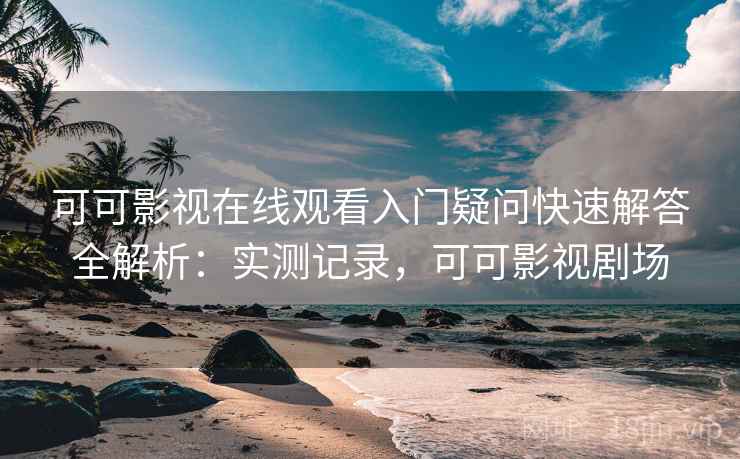 可可影视在线观看入门疑问快速解答全解析：实测记录，可可影视剧场
