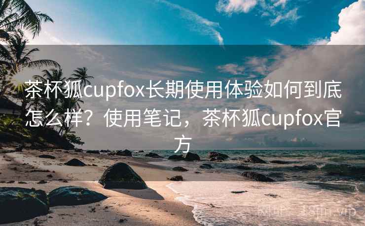 茶杯狐cupfox长期使用体验如何到底怎么样？使用笔记，茶杯狐cupfox官方