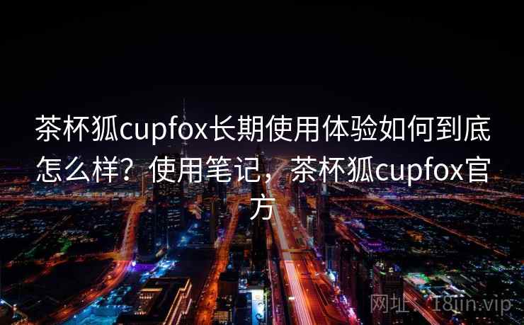 茶杯狐cupfox长期使用体验如何到底怎么样?使用笔记,茶杯狐cupfox官方 第2张 茶杯狐cupfox长期使用体验如何到底怎么样?使用笔记,茶杯狐cupfox官方 第2张