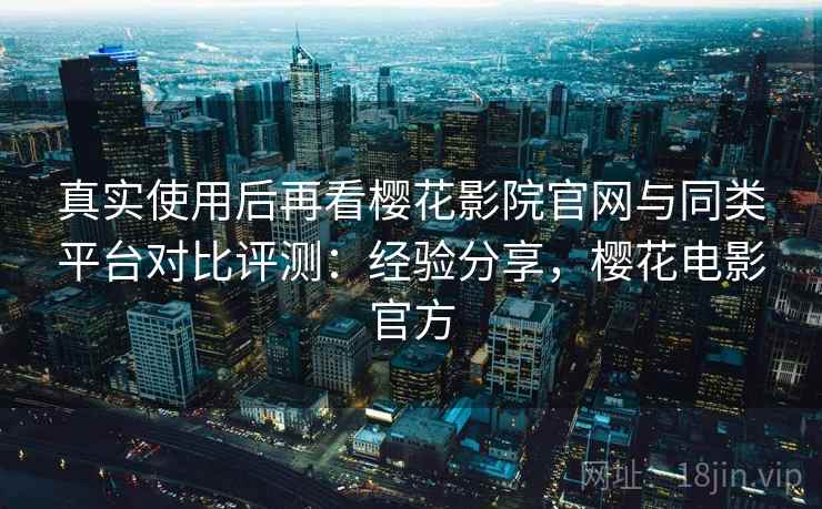 真实使用后再看樱花影院官网与同类平台对比评测：经验分享，樱花电影官方