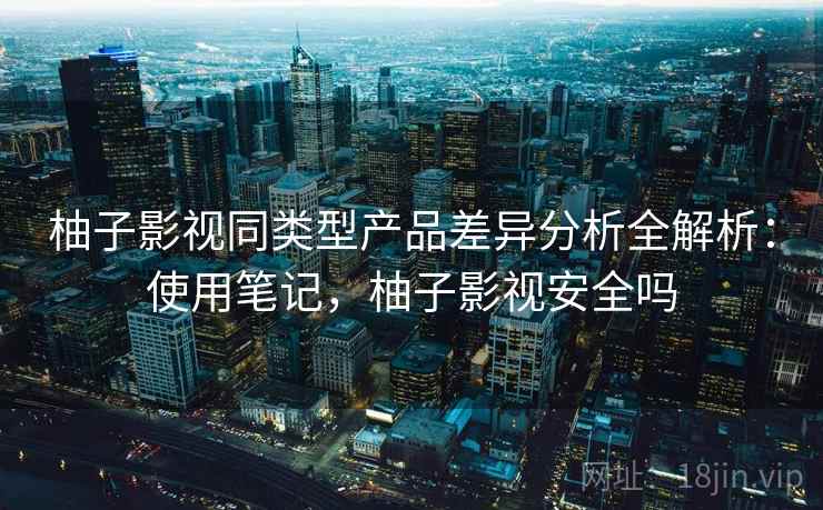 柚子影视同类型产品差异分析全解析：使用笔记，柚子影视安全吗