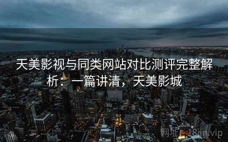 天美影视与同类网站对比测评完整解析：一篇讲清，天美影城