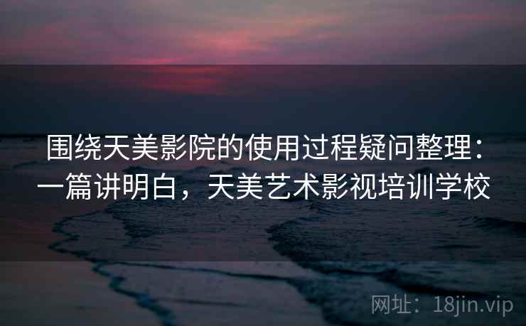 围绕天美影院的使用过程疑问整理：一篇讲明白，天美艺术影视培训学校
