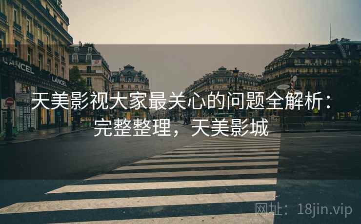 天美影视大家最关心的问题全解析：完整整理，天美影城