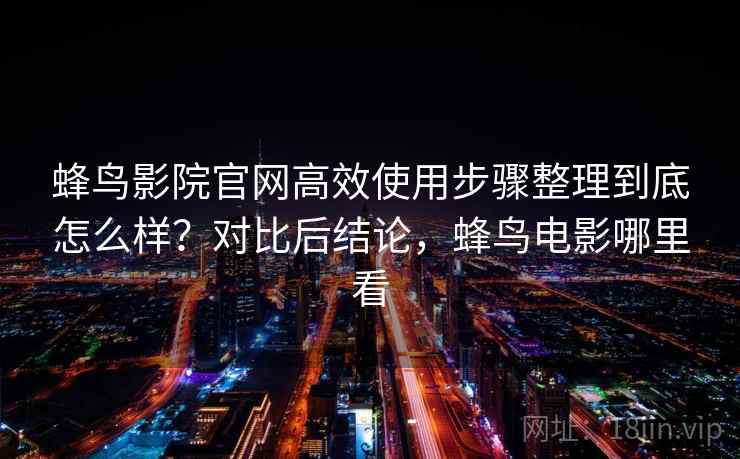 蜂鸟影院官网高效使用步骤整理到底怎么样?对比后结论,蜂鸟电影哪里看 第2张 蜂鸟影院官网高效使用步骤整理到底怎么样?对比后结论,蜂鸟电影哪里看 第2张
