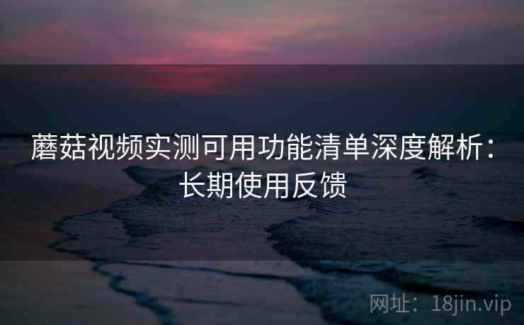 蘑菇视频实测可用功能清单深度解析:长期使用反馈 第2张 蘑菇视频实测可用功能清单深度解析:长期使用反馈 第2张