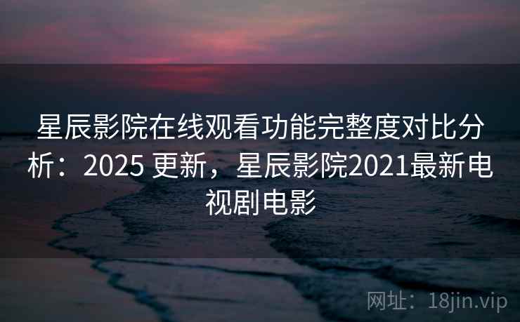 星辰影院在线观看功能完整度对比分析：2025 更新，星辰影院2021最新电视剧电影