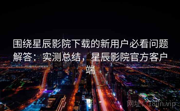 围绕星辰影院下载的新用户必看问题解答:实测总结,星辰影院官方客户端 第2张 围绕星辰影院下载的新用户必看问题解答:实测总结,星辰影院官方客户端 第2张