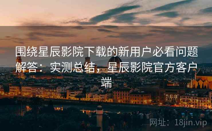 围绕星辰影院下载的新用户必看问题解答：实测总结，星辰影院官方客户端