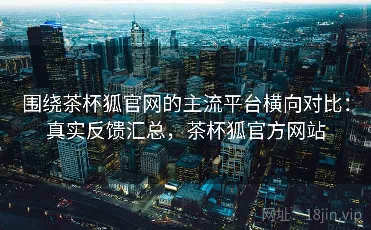 围绕茶杯狐官网的主流平台横向对比：真实反馈汇总，茶杯狐官方网站