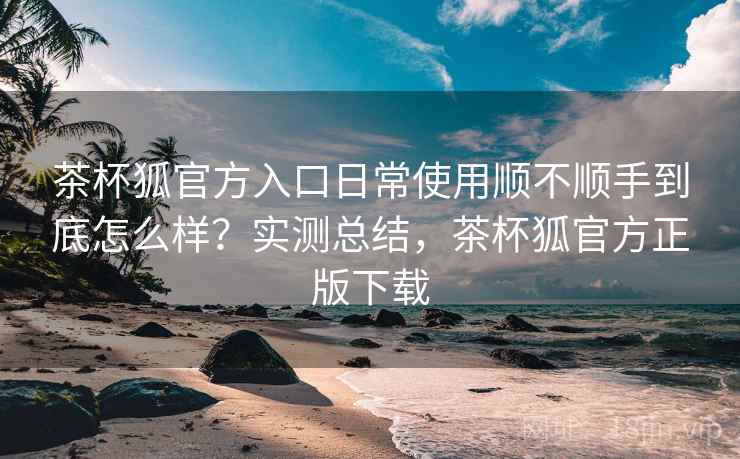 茶杯狐官方入口日常使用顺不顺手到底怎么样？实测总结，茶杯狐官方正版下载