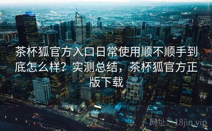 茶杯狐官方入口日常使用顺不顺手到底怎么样？实测总结，茶杯狐官方正版下载  第2张