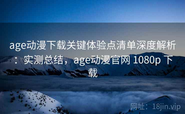 age动漫下载关键体验点清单深度解析：实测总结，age动漫官网 1080p 下载
