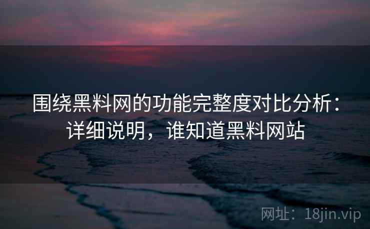 围绕黑料网的功能完整度对比分析：详细说明，谁知道黑料网站