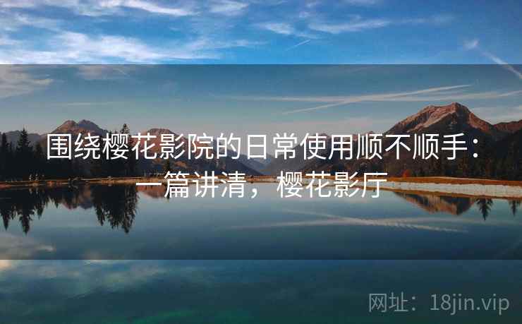 围绕樱花影院的日常使用顺不顺手：一篇讲清，樱花影厅