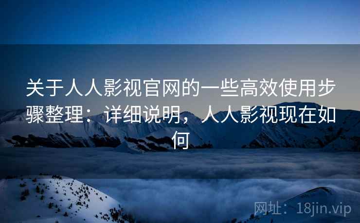 关于人人影视官网的一些高效使用步骤整理：详细说明，人人影视现在如何