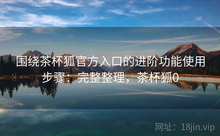 围绕茶杯狐官方入口的进阶功能使用步骤：完整整理，茶杯狐0