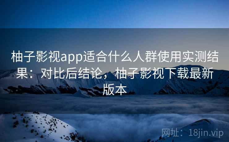 柚子影视app适合什么人群使用实测结果：对比后结论，柚子影视下载最新版本