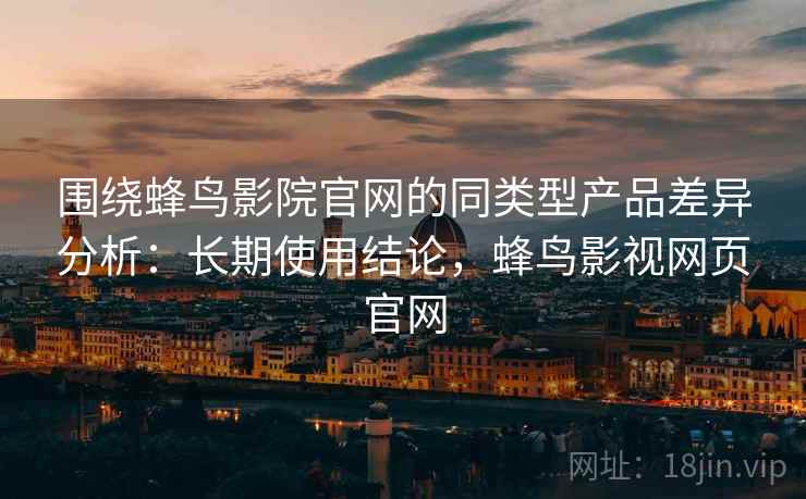 围绕蜂鸟影院官网的同类型产品差异分析：长期使用结论，蜂鸟影视网页官网
