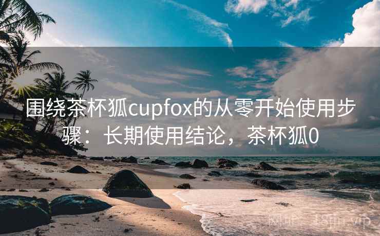 围绕茶杯狐cupfox的从零开始使用步骤：长期使用结论，茶杯狐0  第1张