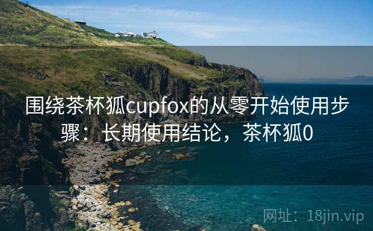 围绕茶杯狐cupfox的从零开始使用步骤：长期使用结论，茶杯狐0  第2张