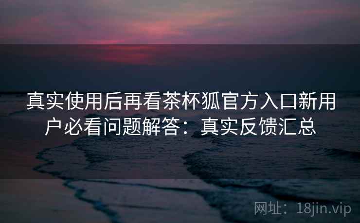 真实使用后再看茶杯狐官方入口新用户必看问题解答：真实反馈汇总  第1张