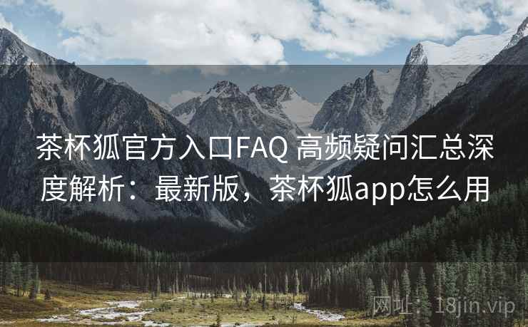 茶杯狐官方入口FAQ 高频疑问汇总深度解析：最新版，茶杯狐app怎么用